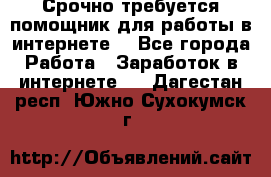 Срочно требуется помощник для работы в интернете. - Все города Работа » Заработок в интернете   . Дагестан респ.,Южно-Сухокумск г.